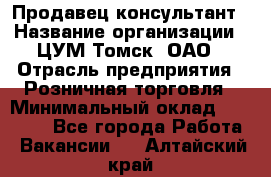 Продавец-консультант › Название организации ­ ЦУМ Томск, ОАО › Отрасль предприятия ­ Розничная торговля › Минимальный оклад ­ 20 000 - Все города Работа » Вакансии   . Алтайский край